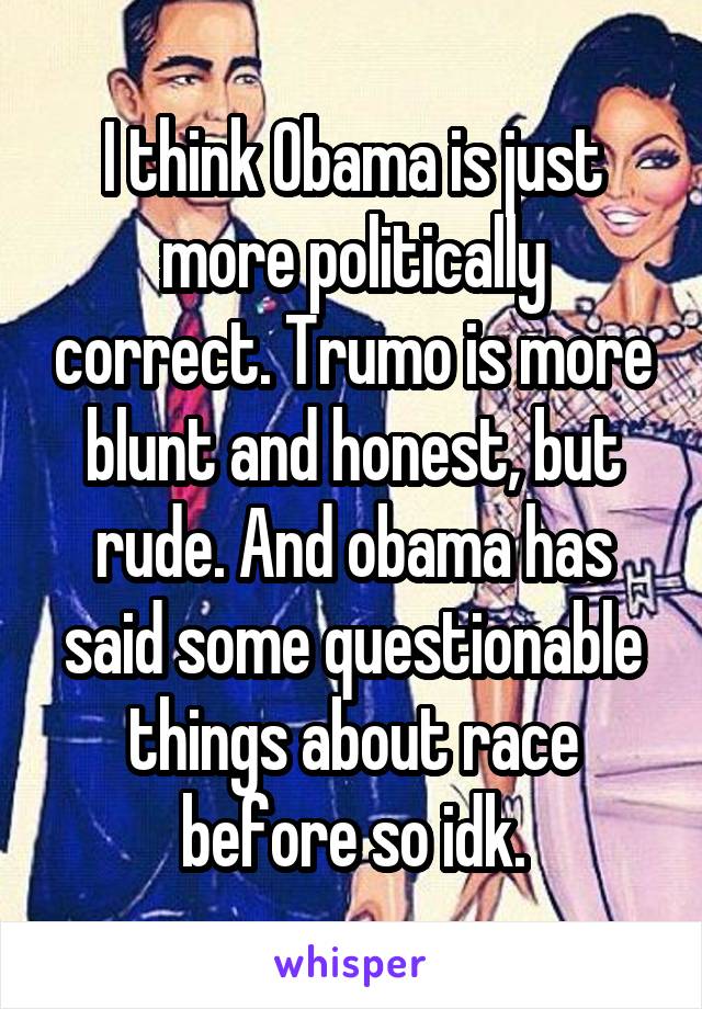 I think Obama is just more politically correct. Trumo is more blunt and honest, but rude. And obama has said some questionable things about race before so idk.