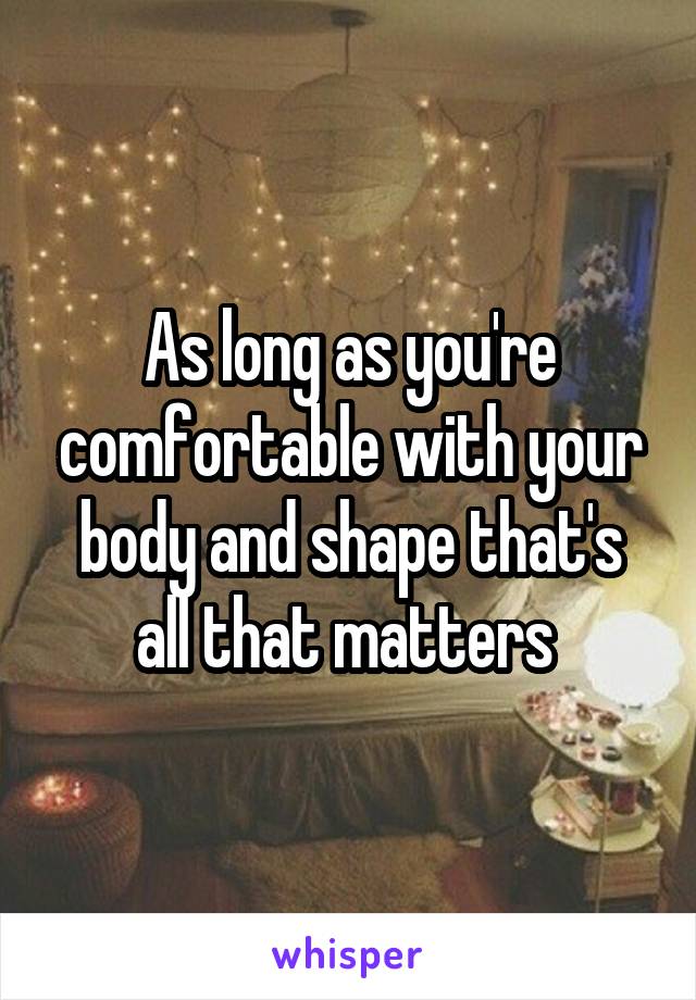 As long as you're comfortable with your body and shape that's all that matters 