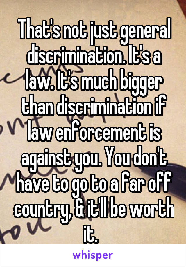 That's not just general discrimination. It's a law. It's much bigger than discrimination if law enforcement is against you. You don't have to go to a far off country, & it'll be worth it.  