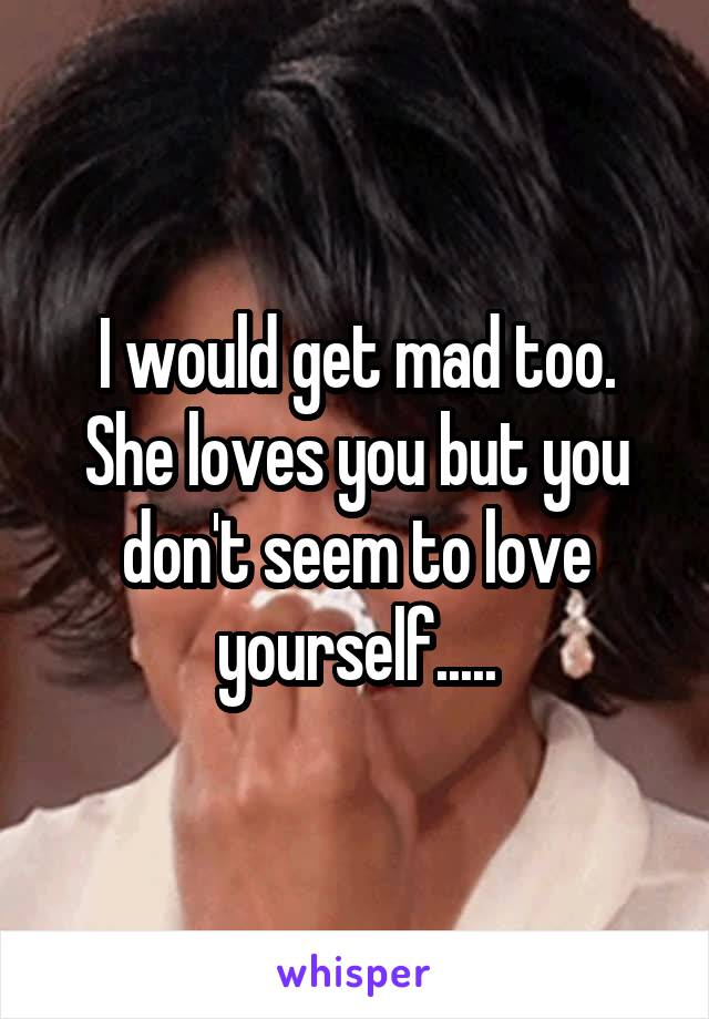 I would get mad too. She loves you but you don't seem to love yourself.....