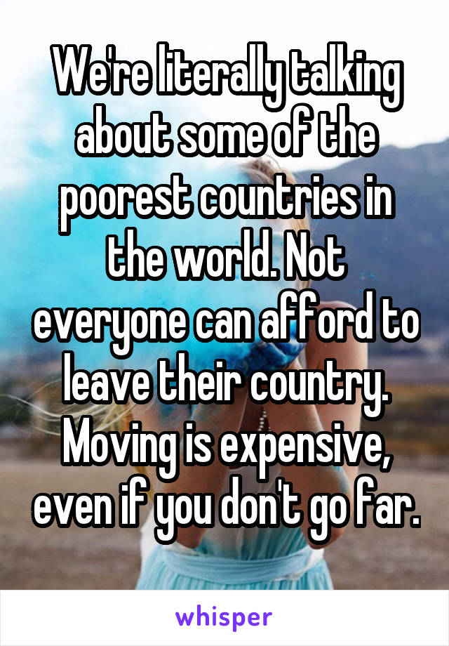 We're literally talking about some of the poorest countries in the world. Not everyone can afford to leave their country. Moving is expensive, even if you don't go far. 