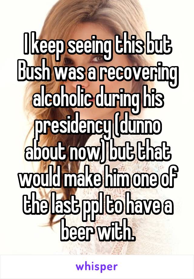 I keep seeing this but Bush was a recovering alcoholic during his presidency (dunno about now) but that would make him one of the last ppl to have a beer with.