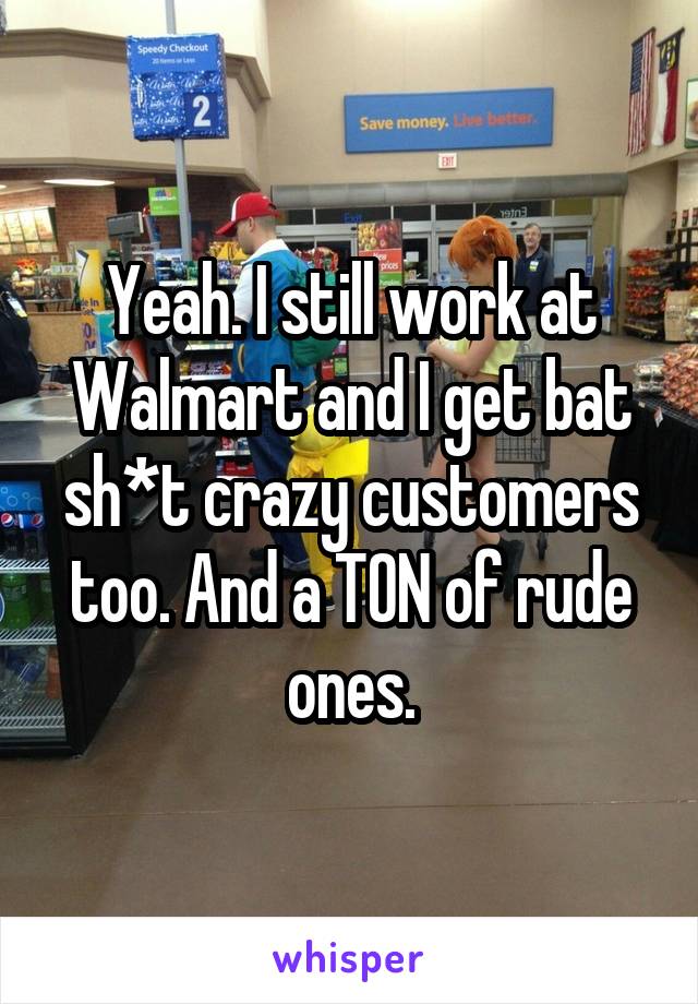 Yeah. I still work at Walmart and I get bat sh*t crazy customers too. And a TON of rude ones.