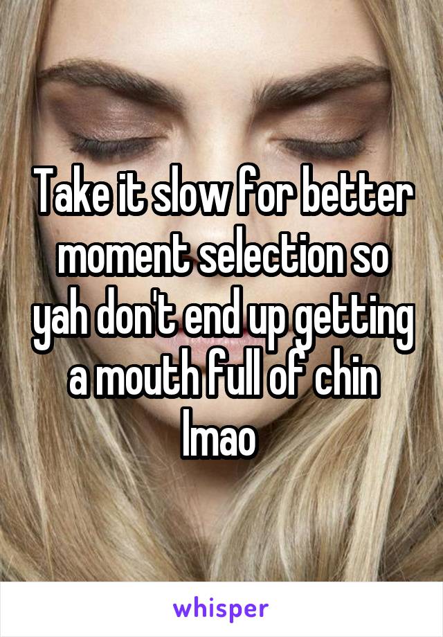 Take it slow for better moment selection so yah don't end up getting a mouth full of chin lmao 