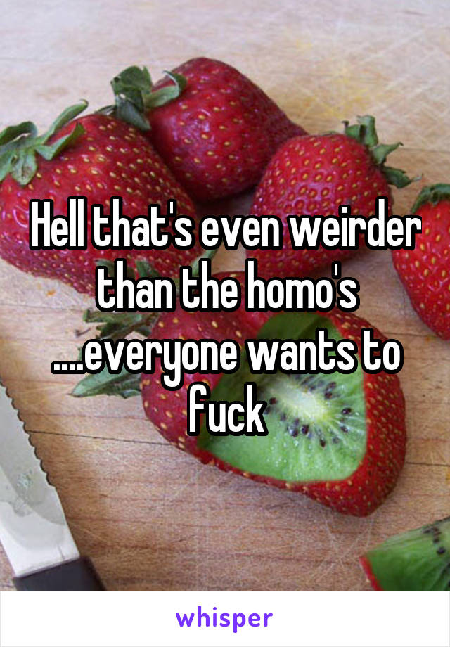 Hell that's even weirder than the homo's ....everyone wants to fuck