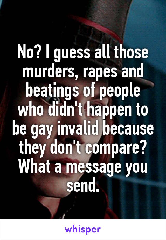 No? I guess all those murders, rapes and beatings of people who didn't happen to be gay invalid because they don't compare? What a message you send.