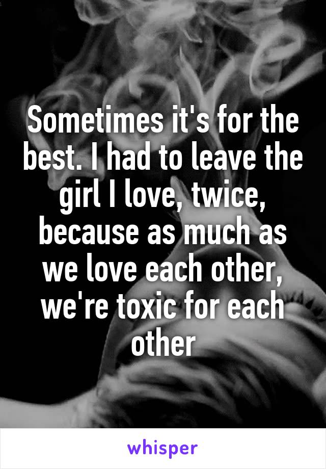 Sometimes it's for the best. I had to leave the girl I love, twice, because as much as we love each other, we're toxic for each other