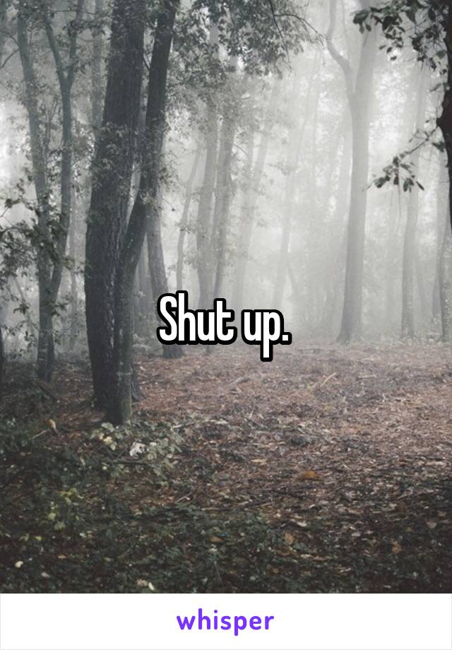 Shut up. 