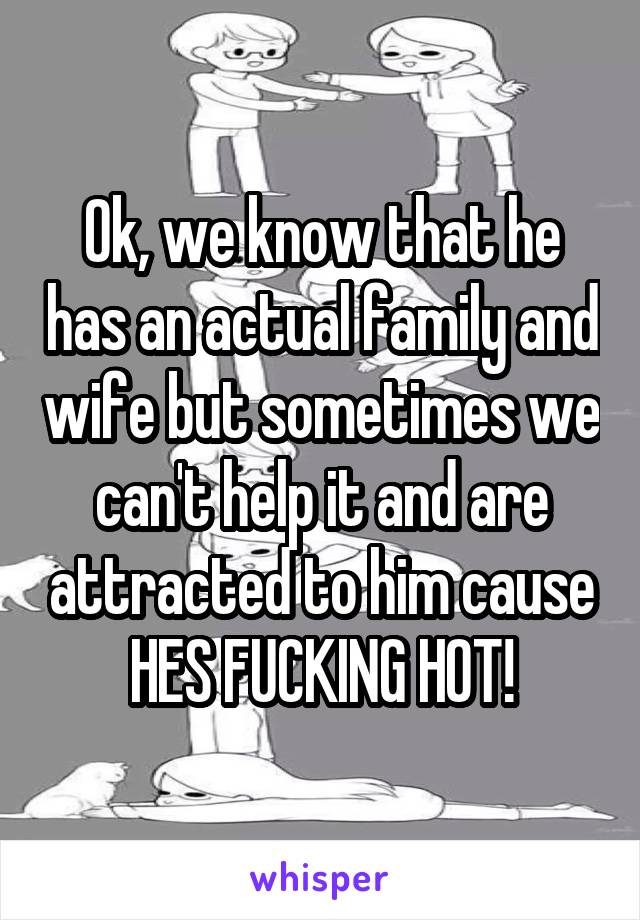 Ok, we know that he has an actual family and wife but sometimes we can't help it and are attracted to him cause HES FUCKING HOT!