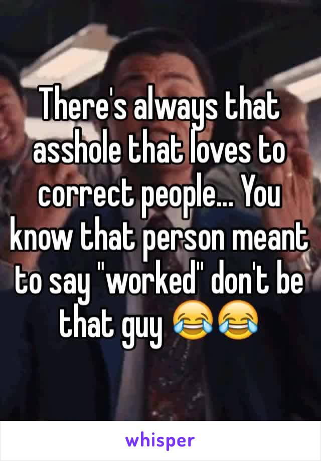 There's always that asshole that loves to correct people... You know that person meant to say "worked" don't be that guy 😂😂