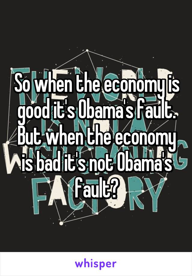 So when the economy is good it's Obama's fault. But when the economy is bad it's not Obama's fault?