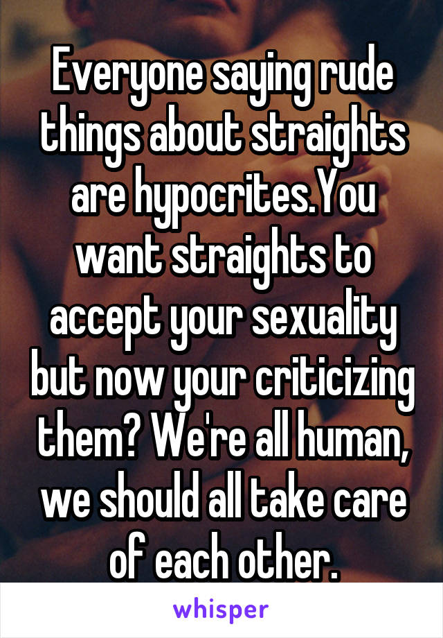 Everyone saying rude things about straights are hypocrites.You want straights to accept your sexuality but now your criticizing them? We're all human, we should all take care of each other.