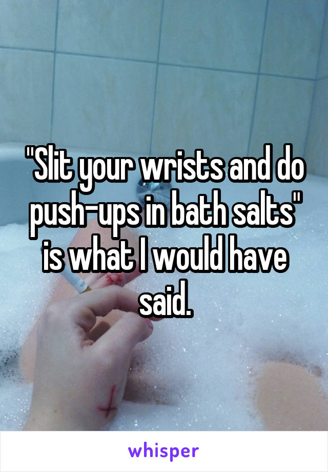 "Slit your wrists and do push-ups in bath salts" is what I would have said.