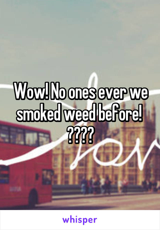 Wow! No ones ever we smoked weed before!  😂😒😑😐