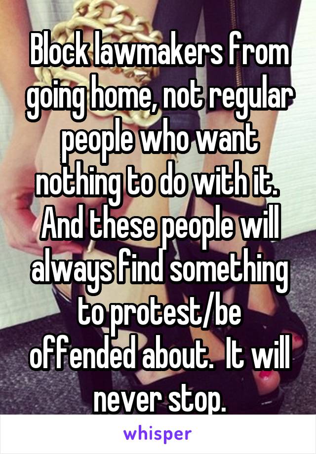 Block lawmakers from going home, not regular people who want nothing to do with it.  And these people will always find something to protest/be offended about.  It will never stop.