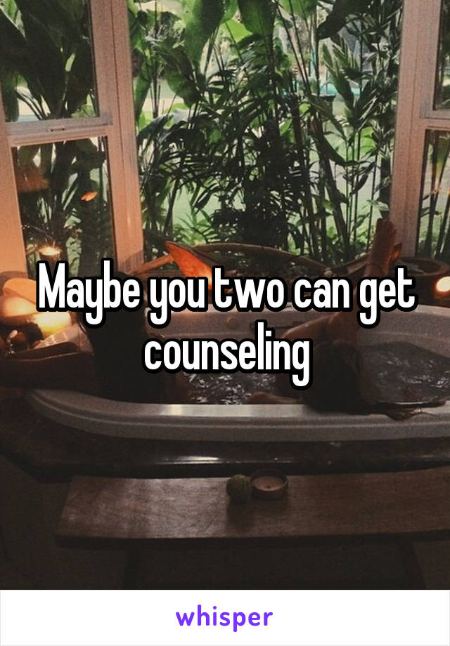 Maybe you two can get counseling