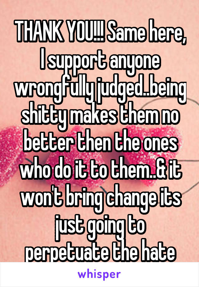 THANK YOU!!! Same here, I support anyone wrongfully judged..being shitty makes them no better then the ones who do it to them..& it won't bring change its just going to perpetuate the hate