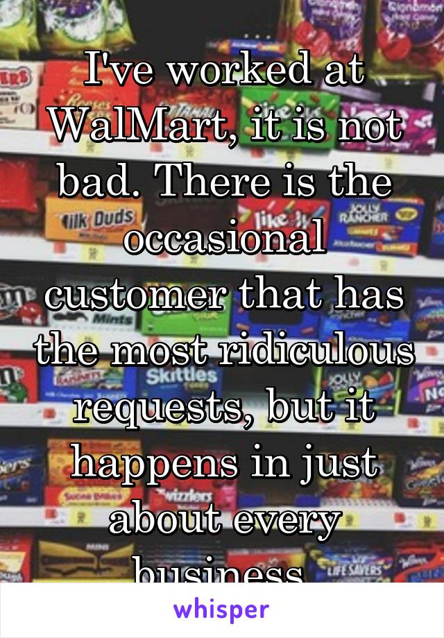 I've worked at WalMart, it is not bad. There is the occasional customer that has the most ridiculous requests, but it happens in just about every business.