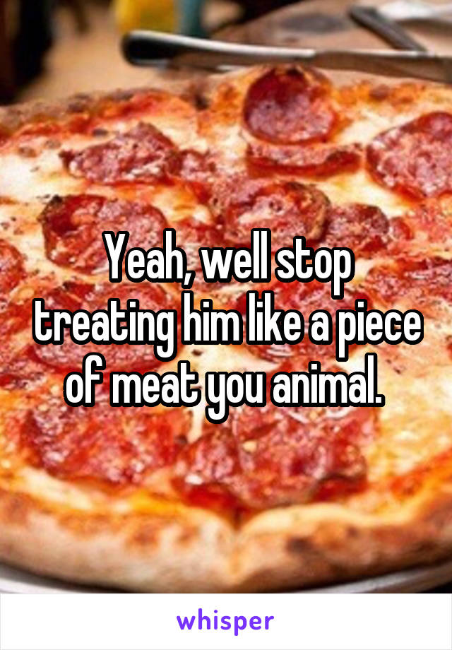 Yeah, well stop treating him like a piece of meat you animal. 