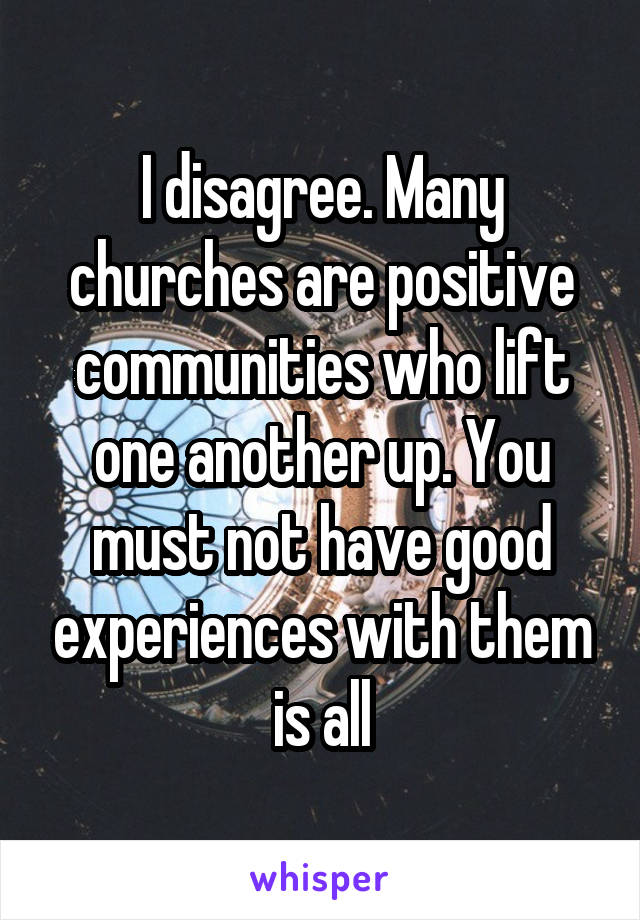 I disagree. Many churches are positive communities who lift one another up. You must not have good experiences with them is all