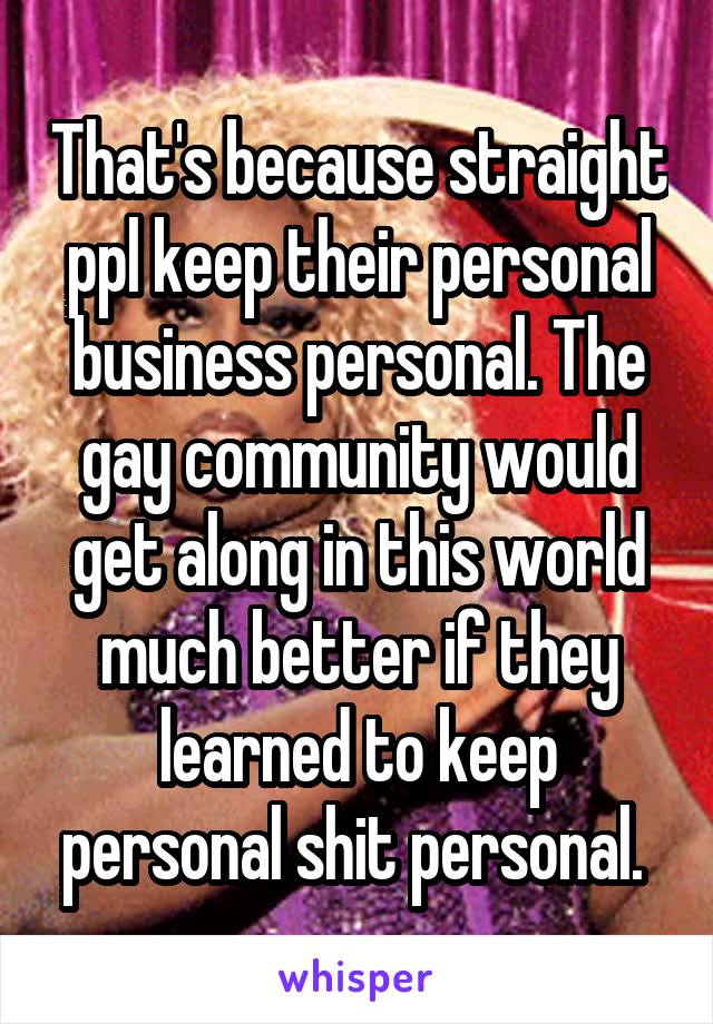 That's because straight ppl keep their personal business personal. The gay community would get along in this world much better if they learned to keep personal shit personal. 