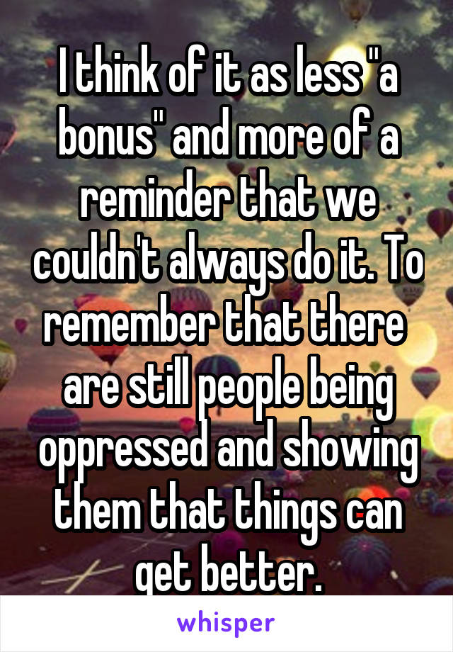 I think of it as less "a bonus" and more of a reminder that we couldn't always do it. To remember that there  are still people being oppressed and showing them that things can get better.