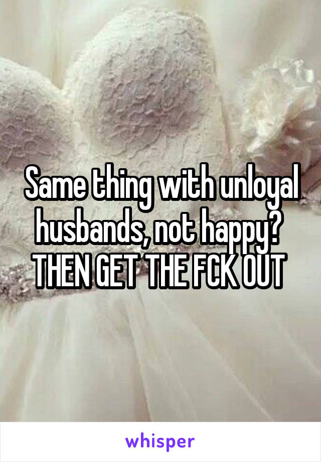 Same thing with unloyal husbands, not happy? 
THEN GET THE FCK OUT 