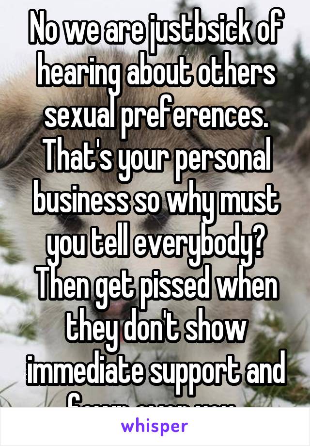 No we are justbsick of hearing about others sexual preferences. That's your personal business so why must you tell everybody? Then get pissed when they don't show immediate support and fawn over you. 