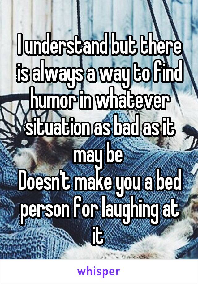 I understand but there is always a way to find humor in whatever situation as bad as it may be 
Doesn't make you a bed person for laughing at it 