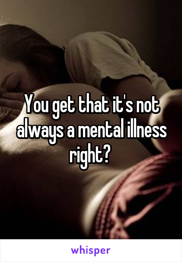 You get that it's not always a mental illness right? 