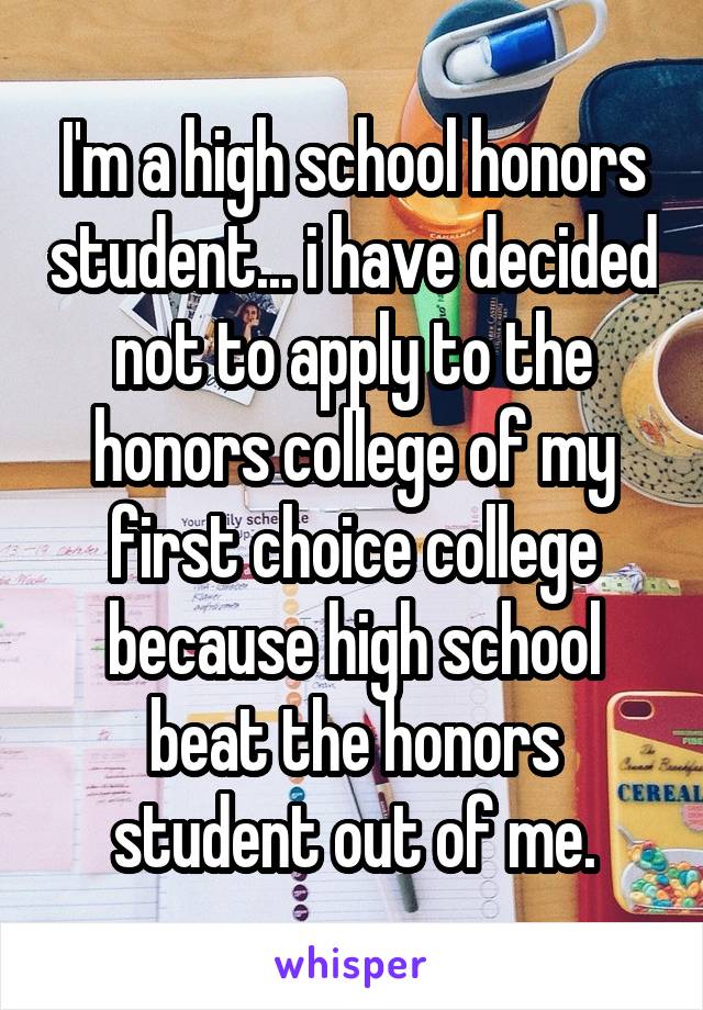 I'm a high school honors student... i have decided not to apply to the honors college of my first choice college because high school beat the honors student out of me.