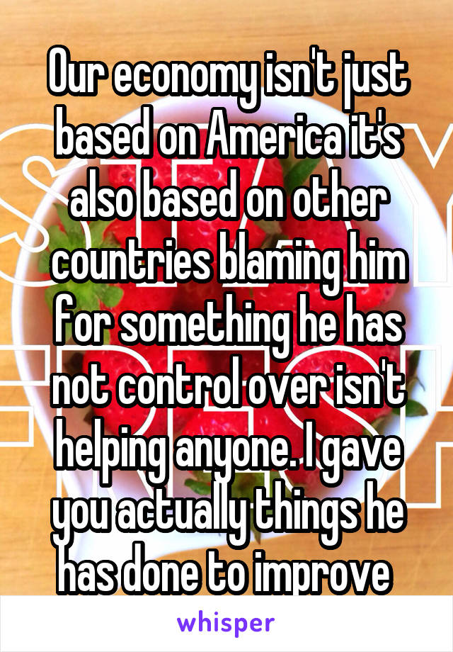 Our economy isn't just based on America it's also based on other countries blaming him for something he has not control over isn't helping anyone. I gave you actually things he has done to improve 