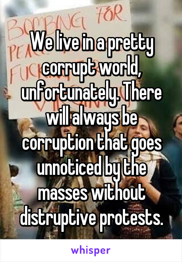 We live in a pretty corrupt world, unfortunately. There will always be corruption that goes unnoticed by the masses without distruptive protests.