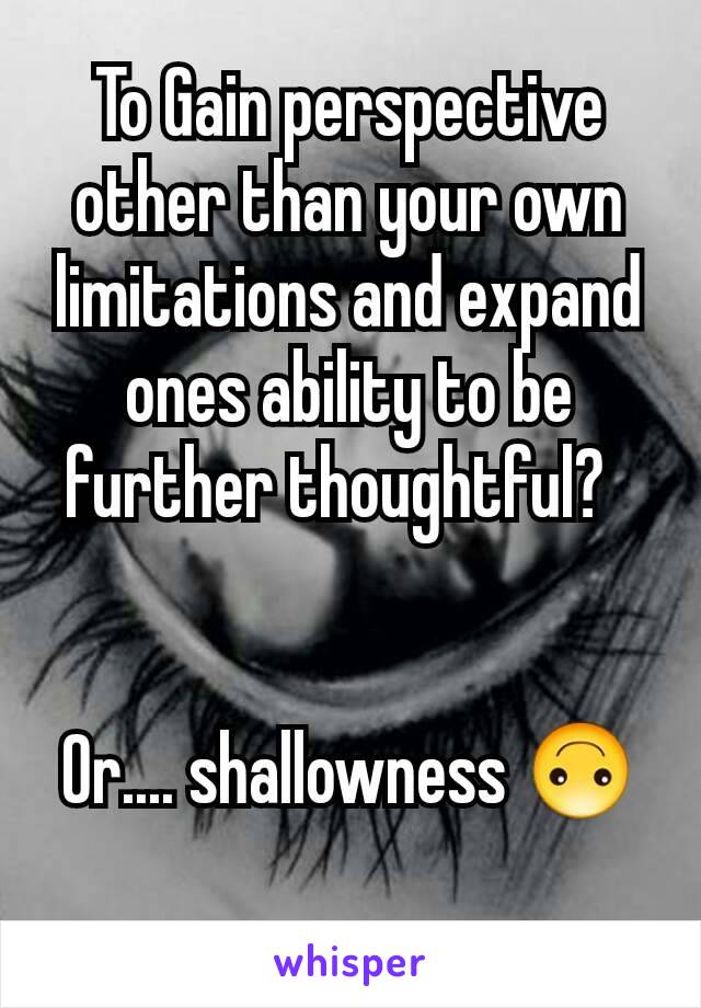 To Gain perspective other than your own limitations and expand ones ability to be further thoughtful?  


Or.... shallowness 🙃