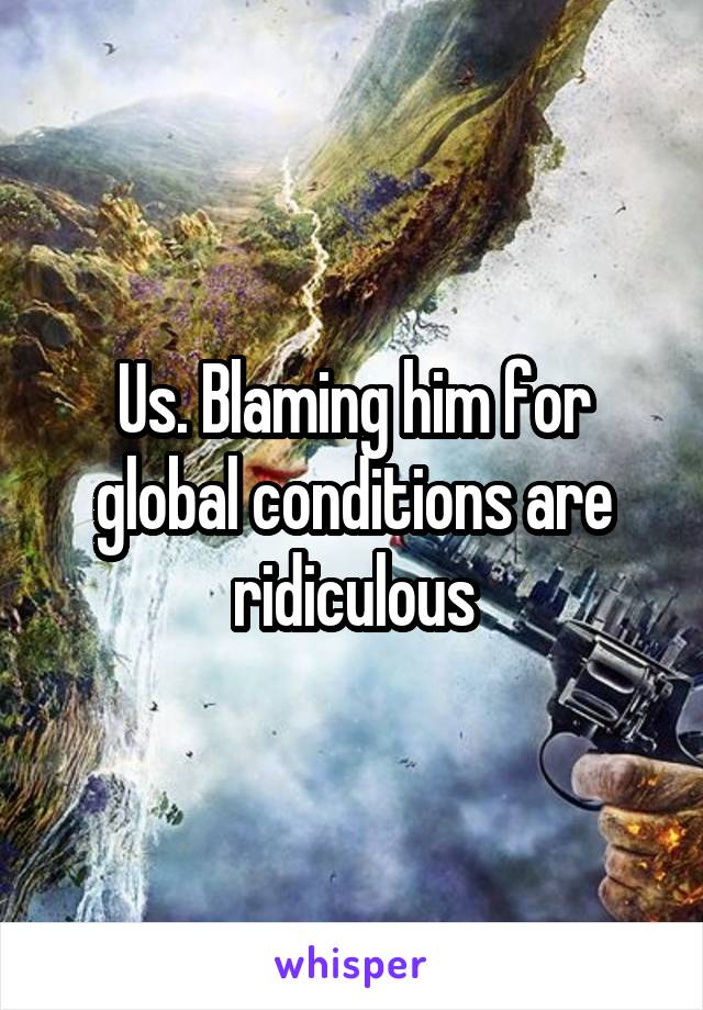 Us. Blaming him for global conditions are ridiculous