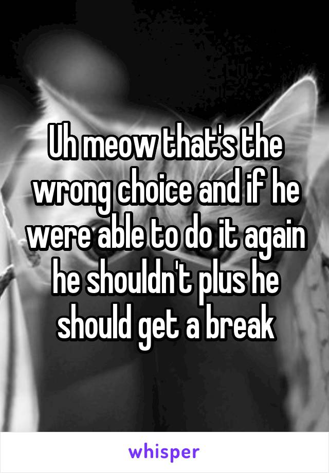 Uh meow that's the wrong choice and if he were able to do it again he shouldn't plus he should get a break