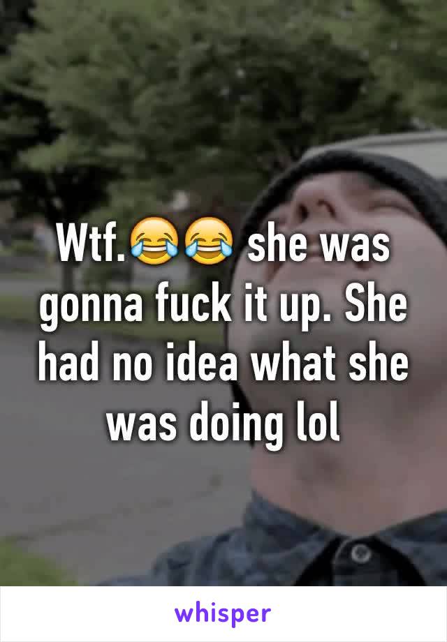 Wtf.😂😂 she was gonna fuck it up. She had no idea what she was doing lol 