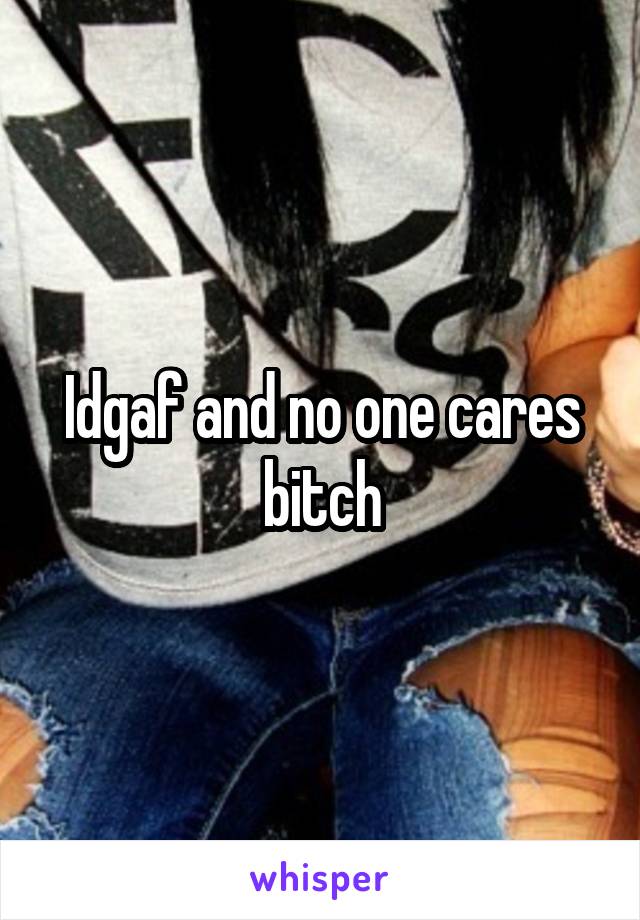 Idgaf and no one cares bitch