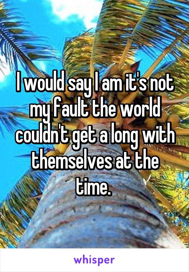 I would say I am it's not my fault the world couldn't get a long with themselves at the time. 