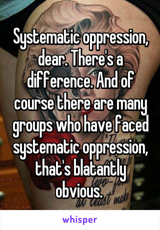 Systematic oppression, dear. There's a difference. And of course there are many groups who have faced systematic oppression, that's blatantly obvious. 