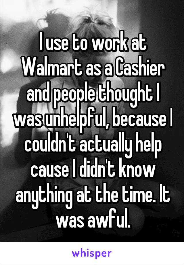 I use to work at Walmart as a Cashier and people thought I was unhelpful, because I couldn't actually help cause I didn't know anything at the time. It was awful.