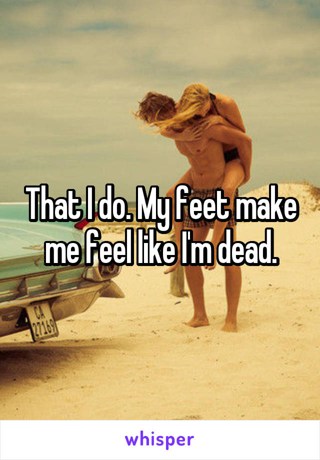 That I do. My feet make me feel like I'm dead.