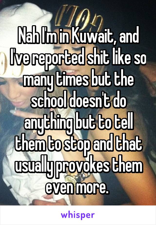 Nah I'm in Kuwait, and I've reported shit like so many times but the school doesn't do anything but to tell them to stop and that usually provokes them even more. 