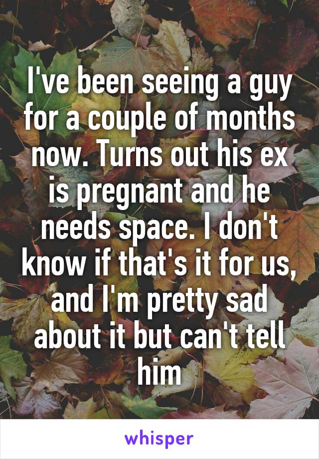 I've been seeing a guy for a couple of months now. Turns out his ex is pregnant and he needs space. I don't know if that's it for us, and I'm pretty sad about it but can't tell him