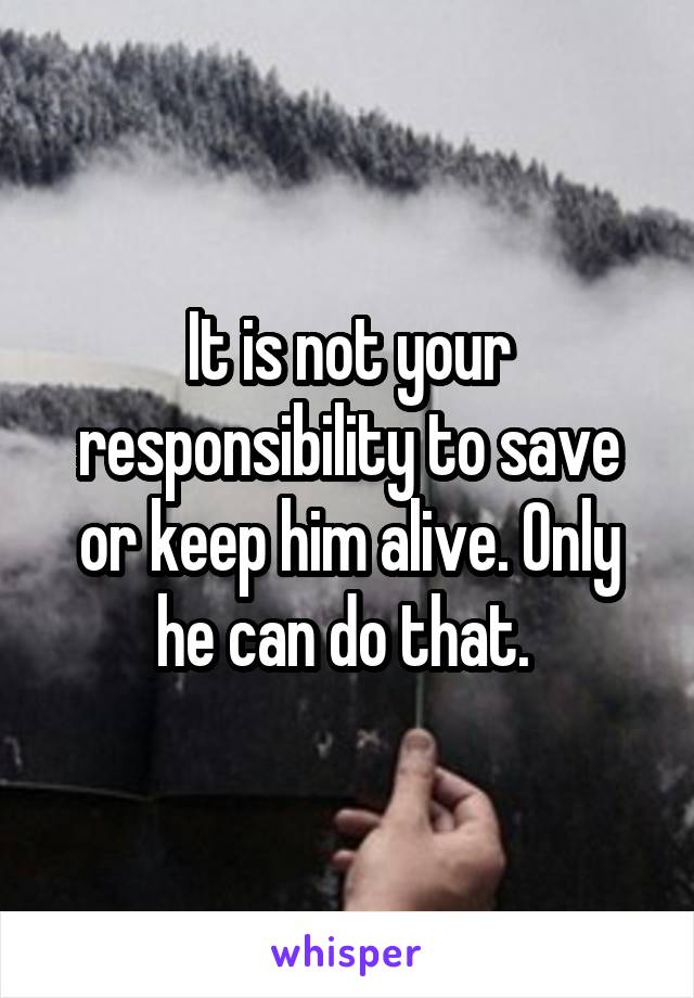 It is not your responsibility to save or keep him alive. Only he can do that. 