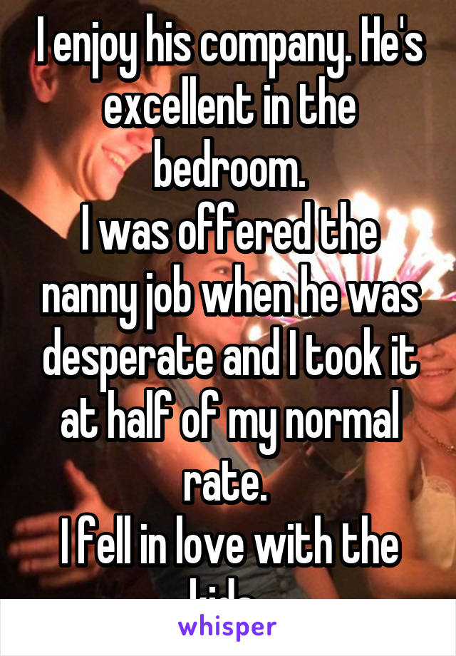 I enjoy his company. He's excellent in the bedroom.
I was offered the nanny job when he was desperate and I took it at half of my normal rate. 
I fell in love with the kids. 