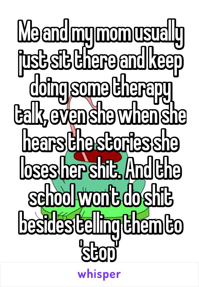 Me and my mom usually just sit there and keep doing some therapy talk, even she when she hears the stories she loses her shit. And the school won't do shit besides telling them to 'stop' 