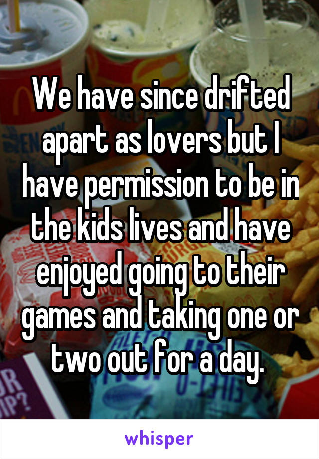 We have since drifted apart as lovers but I have permission to be in the kids lives and have enjoyed going to their games and taking one or two out for a day. 