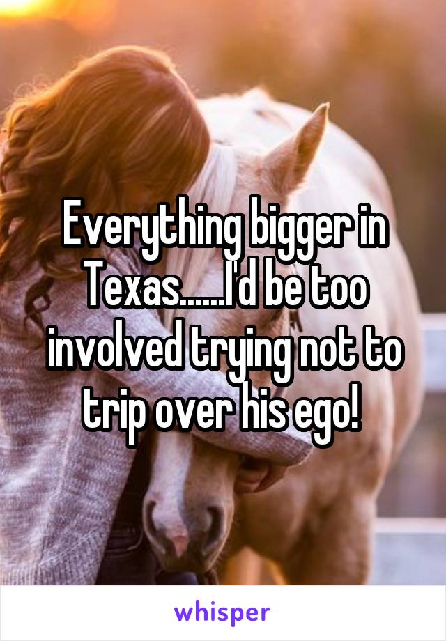 Everything bigger in Texas......I'd be too involved trying not to trip over his ego! 