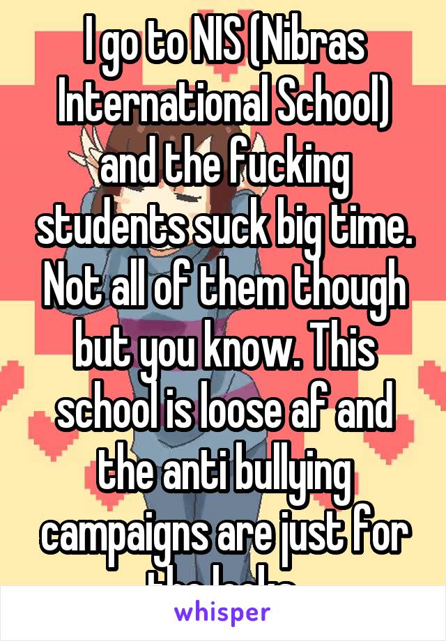 I go to NIS (Nibras International School) and the fucking students suck big time. Not all of them though but you know. This school is loose af and the anti bullying campaigns are just for the looks.